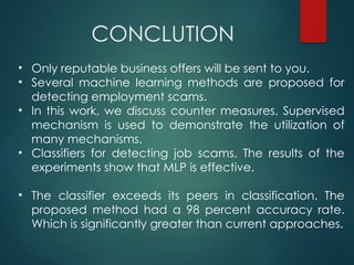 CONCLUTION
• Only reputable business offers will be sent to you.
• Several machine learning methods are proposed for
detecting employment scams.
• In this work, we discuss counter measures. Supervised
mechanism is used to demonstrate the utilization of
many mechanisms.
• Classifiers for detecting job scams. The results of the
experiments show that MLP is effective.
• The classifier exceeds its peers in classification. The
proposed method had a 98 percent accuracy rate.
Which is significantly greater than current approaches.
 