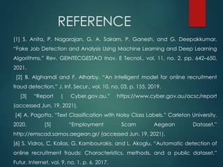 REFERENCE
[1] S. Anita, P. Nagarajan, G. A. Sairam, P. Ganesh, and G. Deepakkumar,
“Fake Job Detection and Analysis Using Machine Learning and Deep Learning
Algorithms,” Rev. GEINTECGESTAO Inov. E Tecnol., vol. 11, no. 2, pp. 642–650,
2021.
[2] B. Alghamdi and F. Alharby, “An intelligent model for online recruitment
fraud detection,” J. Inf. Secur., vol. 10, no. 03, p. 155, 2019.
[3] “Report | Cyber.gov.au.” https://www.cyber.gov.au/acsc/report
(accessed Jun. 19, 2021).
[4] A. Pagotto, “Text Classification with Noisy Class Labels.” Carleton University,
2020. [5] “Employment Scam Aegean Dataset.”
http://emscad.samos.aegean.gr/ (accessed Jun. 19, 2021).
[6] S. Vidros, C. Kolias, G. Kambourakis, and L. Akoglu, “Automatic detection of
online recruitment frauds: Characteristics, methods, and a public dataset,”
Futur. Internet, vol. 9, no. 1, p. 6, 2017.
 