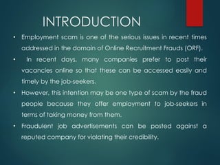 INTRODUCTION
• Employment scam is one of the serious issues in recent times
addressed in the domain of Online Recruitment Frauds (ORF).
• In recent days, many companies prefer to post their
vacancies online so that these can be accessed easily and
timely by the job-seekers.
• However, this intention may be one type of scam by the fraud
people because they offer employment to job-seekers in
terms of taking money from them.
• Fraudulent job advertisements can be posted against a
reputed company for violating their credibility.
 
