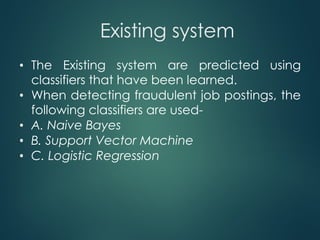 Existing system
• The Existing system are predicted using
classifiers that have been learned.
• When detecting fraudulent job postings, the
following classifiers are used-
• A. Naive Bayes
• B. Support Vector Machine
• C. Logistic Regression
 
