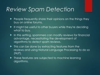 Review Spam Detection
 People frequently share their opinions on the things they
buy on online forums.
 It might be useful to other buyers while they're deciding
what to buy.
 In this setting, spammers can modify reviews for financial
advantage, necessitating the development of
algorithms to detect spam reviews.
 This can be done by extracting features from the
reviews and using Natural Language Processing to do so
(NLP).
 These features are subjected to machine learning
algorithms.
 