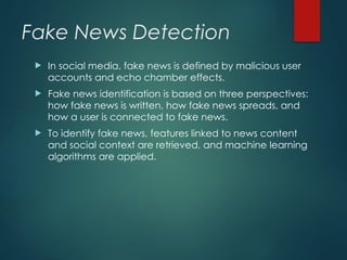 Fake News Detection
 In social media, fake news is defined by malicious user
accounts and echo chamber effects.
 Fake news identification is based on three perspectives:
how fake news is written, how fake news spreads, and
how a user is connected to fake news.
 To identify fake news, features linked to news content
and social context are retrieved, and machine learning
algorithms are applied.
 
