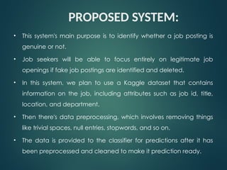 PROPOSED SYSTEM:
• This system's main purpose is to identify whether a job posting is
genuine or not.
• Job seekers will be able to focus entirely on legitimate job
openings if fake job postings are identified and deleted.
• In this system, we plan to use a Kaggle dataset that contains
information on the job, including attributes such as job id, title,
location, and department.
• Then there's data preprocessing, which involves removing things
like trivial spaces, null entries, stopwords, and so on.
• The data is provided to the classifier for predictions after it has
been preprocessed and cleaned to make it prediction ready.
 