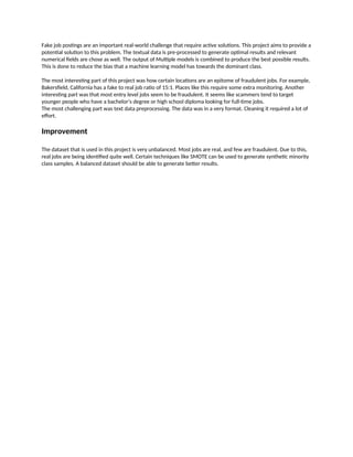 Fake job postings are an important real-world challenge that require active solutions. This project aims to provide a
potential solution to this problem. The textual data is pre-processed to generate optimal results and relevant
numerical fields are chose as well. The output of Multiple models is combined to produce the best possible results.
This is done to reduce the bias that a machine learning model has towards the dominant class.
The most interesting part of this project was how certain locations are an epitome of fraudulent jobs. For example,
Bakersfield, California has a fake to real job ratio of 15:1. Places like this require some extra monitoring. Another
interesting part was that most entry level jobs seem to be fraudulent. It seems like scammers tend to target
younger people who have a bachelor’s degree or high school diploma looking for full-time jobs.
The most challenging part was text data preprocessing. The data was in a very format. Cleaning it required a lot of
effort.
Improvement
The dataset that is used in this project is very unbalanced. Most jobs are real, and few are fraudulent. Due to this,
real jobs are being identified quite well. Certain techniques like SMOTE can be used to generate synthetic minority
class samples. A balanced dataset should be able to generate better results.
 