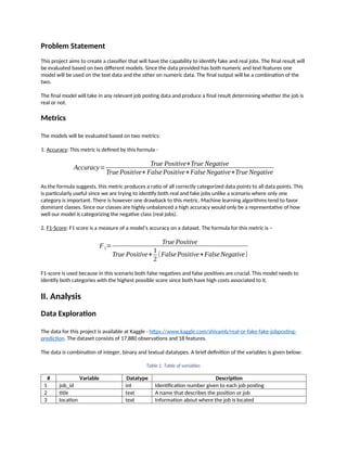 Problem Statement
This project aims to create a classifier that will have the capability to identify fake and real jobs. The final result will
be evaluated based on two different models. Since the data provided has both numeric and text features one
model will be used on the text data and the other on numeric data. The final output will be a combination of the
two.
The final model will take in any relevant job posting data and produce a final result determining whether the job is
real or not.
Metrics
The models will be evaluated based on two metrics:
1. Accuracy: This metric is defined by this formula -
Accuracy=
True Positive+True Negative
True Positive+ False Positive+False Negative+True Negative
As the formula suggests, this metric produces a ratio of all correctly categorized data points to all data points. This
is particularly useful since we are trying to identify both real and fake jobs unlike a scenario where only one
category is important. There is however one drawback to this metric. Machine learning algorithms tend to favor
dominant classes. Since our classes are highly unbalanced a high accuracy would only be a representative of how
well our model is categorizing the negative class (real jobs).
2. F1-Score: F1 score is a measure of a model’s accuracy on a dataset. The formula for this metric is –
F1=
True Positive
True Positive+
1
2
(False Positive+False Negative)
F1-score is used because in this scenario both false negatives and false positives are crucial. This model needs to
identify both categories with the highest possible score since both have high costs associated to it.
II. Analysis
Data Exploration
The data for this project is available at Kaggle - https://www.kaggle.com/shivamb/real-or-fake-fake-jobposting-
prediction. The dataset consists of 17,880 observations and 18 features.
The data is combination of integer, binary and textual datatypes. A brief definition of the variables is given below:
Table 1. Table of variables
# Variable Datatype Description
1 job_id int Identification number given to each job posting
2 title text A name that describes the position or job
3 location text Information about where the job is located
 