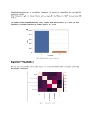 based locations that account for nearly 60% of the dataset. This was done to ensure all the data is in English for
easy interpretability.
Also, the location is split into state and city for further analysis. The final dataset has 10593 observations and 20
features.
The dataset is highly unbalanced with 9868 (93% of the jobs) being real and only 725 or 7% of the jobs being
fraudulent. A countplot of the same can show the disparity very clearly.
Figure 3. Countplot of Real and fake jobs
Exploratory Visualization
The first step to visualize the dataset in this project is to create a correlation matrix to study the relationship
between the numeric data.
Figure 4. Correlation matrix
 