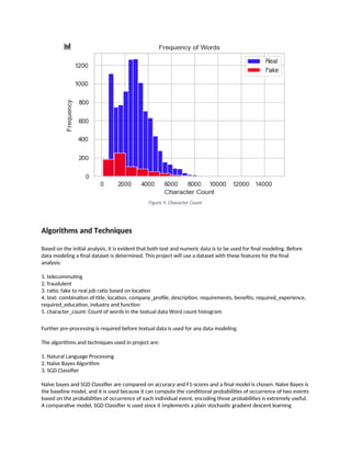 Figure 9. Character Count
Algorithms and Techniques
Based on the initial analysis, it is evident that both text and numeric data is to be used for final modeling. Before
data modeling a final dataset is determined. This project will use a dataset with these features for the final
analysis:
1. telecommuting
2. fraudulent
3. ratio: fake to real job ratio based on location
4. text: combination of title, location, company_profile, description, requirements, benefits, required_experience,
required_education, industry and function
5. character_count: Count of words in the textual data Word count histogram
Further pre-processing is required before textual data is used for any data modeling.
The algorithms and techniques used in project are:
1. Natural Language Processing
2. Naïve Bayes Algorithm
3. SGD Classifier
Naïve bayes and SGD Classifier are compared on accuracy and F1-scores and a final model is chosen. Naïve Bayes is
the baseline model, and it is used because it can compute the conditional probabilities of occurrence of two events
based on the probabilities of occurrence of each individual event, encoding those probabilities is extremely useful.
A comparative model, SGD Classifier is used since it implements a plain stochastic gradient descent learning
 