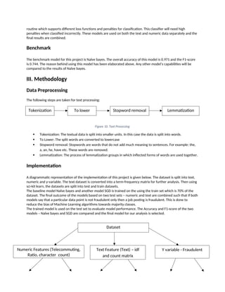routine which supports different loss functions and penalties for classification. This classifier will need high
penalties when classified incorrectly. These models are used on both the text and numeric data separately and the
final results are combined.
Benchmark
The benchmark model for this project is Naïve bayes. The overall accuracy of this model is 0.971 and the F1-score
is 0.744. The reason behind using this model has been elaborated above. Any other model’s capabilities will be
compared to the results of Naïve bayes.
III. Methodology
Data Preprocessing
The following steps are taken for text processing:
Figure 10. Text Processing
 Tokenization: The textual data is split into smaller units. In this case the data is split into words.
 To Lower: The split words are converted to lowercase
 Stopword removal: Stopwords are words that do not add much meaning to sentences. For example: the,
a, an, he, have etc. These words are removed.
 Lemmatization: The process of lemmatization groups in which inflected forms of words are used together.
Implementation
A diagrammatic representation of the implementation of this project is given below. The dataset is split into text,
numeric and y-variable. The text dataset is converted into a term-frequency matrix for further analysis. Then using
sci-kit learn, the datasets are split into test and train datasets.
The baseline model Naïve bayes and another model SGD is trained on the using the train set which is 70% of the
dataset. The final outcome of the models based on two test sets – numeric and text are combined such that if both
models say that a particular data point is not fraudulent only then a job posting is fraudulent. This is done to
reduce the bias of Machine Learning algorithms towards majority classes.
The trained model is used on the test set to evaluate model performance. The Accuracy and F1-score of the two
models – Naïve bayes and SGD are compared and the final model for our analysis is selected.
Tokenization To lower Stopword removal Lemmatization
Dataset
Numeric Features (Telecommuting,
Ratio, character_count)
Text Feature (Text) – idf
and count matrix
Y variable - Fraudulent
 