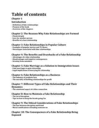 Table of contents
Chapter 1
Introduction
- Definition of fake relationships
- Purpose of the book
- Overview of the chapters
Chapter 2: The Reasons Why Fake Relationships are Formed
- Financial gain
- Love for another person
- Benefits of a faux relationship
Chapter 3: Fake Relationships in Popular Culture
- Examples of popular movies and TV shows
- Stereotypes associated with fake relationships
Chapter 4: The Benefits and Drawbacks of a Fake Relationship
- Advantages of a fake relationship
- Disadvantages and negative consequences
- Scrutiny from outsiders
Chapter 5: Fake Marriage as a Solution to Immigration Issues
- Fake marriages to gain citizenship
- Legal implications of marrying for citizenship
Chapter 6: Fake Relationships as a Business
- The industry of synthetic love
- The morality of building relationships for profit
Chapter 7: Different Types of Fake Relationships and Their
Dynamics
- The emotional aspect of a false connection
Chapter 8: How to Maintain a Fake Relationship
- The art of deception
- Tips on how to keep the facade going I’m
Chapter 9: The Ethical Considerations of Fake Relationships
- The line between deception and fraud
- Moral ramifications of leading someone on
Chapter 10: The Consequences of a Fake Relationship Being
Exposed
 