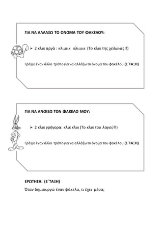 ΓΙΑ ΝΑ ΑΛΛΑΞΩ ΤΟ ΟΝΟΜΑ ΤΟΥ ΦΑΚΕΛΟΥ:
 2 κλικ αργά : κλιιιιικ κλιιιιικ (Το κλικ της χελώνας!!)
Γράψε έναν άλλο τρόπο για να αλλάξωτο όνομα του φακέλου.(Ε΄ΤΑΞΗ)
ΓΙΑ ΝΑ ΑΝΟΙΞΩ ΤΟΝ ΦΑΚΕΛΟ ΜΟΥ:
 2 κλικ γρήγορα: κλικ κλικ (Το κλικ του λαγού!!)
Γράψε έναν άλλο τρόπο για να αλλάξωτο όνομα του φακέλου.(Ε΄ΤΑΞΗ)
ΕΡΩΤΗΣΗ: (Ε΄ΤΑΞΗ)
Όταν δημιουργώ έναν φάκελο, τι έχει μέσα;
 