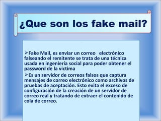 . Fake Mail, es enviar un correo  electrónico falseando el remitente se trata de una técnica usada en ingeniería social para poder obtener el password de la victima Es un servidor de correos falsos que captura mensajes de correo electrónico como archivos de pruebas de aceptación. Esto evita el exceso de configuración de la creación de un servidor de correo real y tratando de extraer el contenido de cola de correo. ¿Que son los fake mail? 