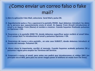 ¿Como enviar un correo falso o fake mail? Abre la aplicación Fake Mail, selecciona  Send Mail y pulsa OK. 2. Seguidamente pulsa a Yes y aparecerá la pantalla FROM. Aquí debemos introducir los datos de la persona que supuestamente envia el email. En Appear From (Email) introducimos el email y en Appear From (Name) el nombre a mostrar. Cuando hayamos finalizado pulsamos en Opciones > OK. 3. Pasaremos a la pantalla SEND TO, donde debemos especificar quien recibirá el email falso. En el campo Sent To introducimos el email y pulsamos Opciones > OK. 4. Pasaremos de nuevo a otra pantalla , en este caso SUBJECT, donde debemos introducir el Asunto del mensaje. Pulsamos OK. 5. Ahora viene lo importante, escribir el mensaje. Cuando hayamos acabado pulsamos OK y pulsamos I Agree para aceptar los Términos del Servicio. 6. Empezará a enviar el email, pero antes nos pedirá que introduzcamos el código 2801 (en principio usa el Wifi, pero para no correr riesgos poner el teléfono en modo fuera de línea). 