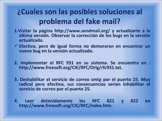 ¿Cuales son las posibles soluciones al problema del fake mail? 1.Visitar la página http://www.sendmail.org/ y actualizarte a la última versión. Observar la corrección de los bugs en la versión actualizada.  Efectiva, pero de igual forma no demoraran en encontrar un nuevo bug en la versión actualizada.  2. Implementar el RFC 931 en su sistema. Se encuentra en : http://www.freesoft.org/CIE/RFC/Orig/rfc931.txt.  3. Deshabilitar el servicio de correo smtp por el puerto 25. Muy radical pero efectiva, sus consecuencias serían inhabilitar el servicio de correo por el puerto 25.  4. Leer detenidamente los RFC 821 y 822 en http://www.freesoft.org/CIE/RFC/index.htm.  