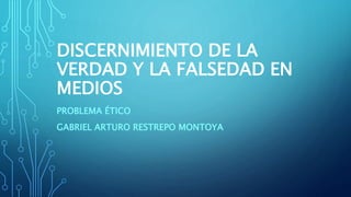 DISCERNIMIENTO DE LA
VERDAD Y LA FALSEDAD EN
MEDIOS
PROBLEMA ÉTICO
GABRIEL ARTURO RESTREPO MONTOYA
 