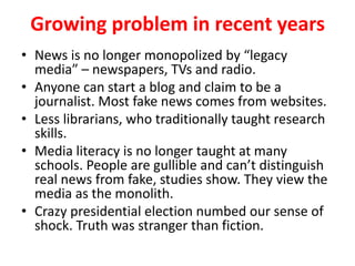 Growing problem in recent years
• News is no longer monopolized by “legacy
media” – newspapers, TVs and radio.
• Anyone can start a blog and claim to be a
journalist. Most fake news comes from websites.
• Less librarians, who traditionally taught research
skills.
• Media literacy is no longer taught at many
schools. People are gullible and can’t distinguish
real news from fake, studies show. They view the
media as the monolith.
• Crazy presidential election numbed our sense of
shock. Truth was stranger than fiction.
 