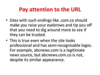 Pay attention to the URL
• Sites with such endings like .com.co should
make you raise your eyebrows and tip you off
that you need to dig around more to see if
they can be trusted.
• This is true even when the site looks
professional and has semi-recognizable logos.
For example, abcnews.com is a legitimate
news source, but abcnews.com.co is not,
despite its similar appearance.
 