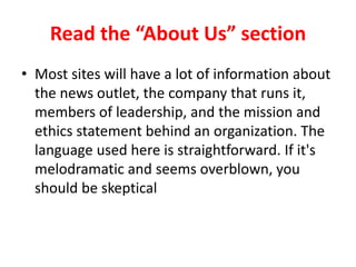 Read the “About Us” section
• Most sites will have a lot of information about
the news outlet, the company that runs it,
members of leadership, and the mission and
ethics statement behind an organization. The
language used here is straightforward. If it's
melodramatic and seems overblown, you
should be skeptical.
 