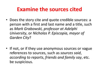 Examine the sources cited
• Does the story cite and quote credible sources: a
person with a first and last name and a title, such
as Mark Grabowski, professor at Adelphi
University, or Nicholas P. Episcopia, mayor of
Garden City?
• If not, or if they use anonymous sources or vague
references to sources, such as sources said,
according to reports, friends and family say, etc.
be suspicious.
 