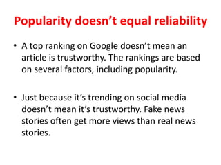 Popularity doesn’t equal reliability
• A top ranking on Google doesn’t mean an
article is trustworthy. The rankings are based
on several factors, including popularity.
• Just because it’s trending on social media
doesn’t mean it’s trustworthy. Fake news
stories often get more views than real news
stories.
 