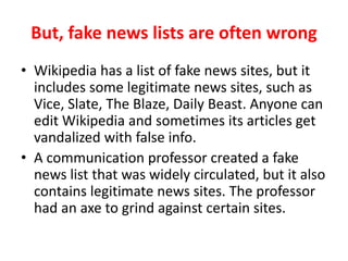 But, fake news lists are often wrong
• Wikipedia has a list of fake news sites, but it
includes some legitimate news sites, such as Vice,
Slate, The Blaze, Daily Beast. Anyone can edit
Wikipedia and sometimes its articles get
vandalized with false info.
• A communication professor created a fake news
list that was widely circulated, but it also contains
legitimate news sites. It appears the professor
had an axe to grind against certain sites.
 
