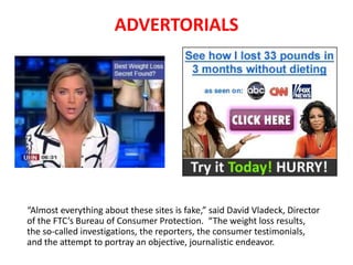 “Almost everything about these sites is fake,” said David Vladeck, Director
of the FTC’s Bureau of Consumer Protection. “The weight loss results, the
so-called investigations, the reporters, the consumer testimonials, and the
attempt to portray an objective, journalistic endeavor.
Advertorials
 