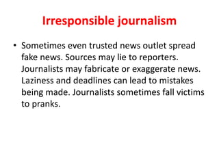 Irresponsible journalism
• Sometimes even trusted news outlets spread
fake news. Sources may lie to reporters.
Journalists may fabricate or exaggerate news.
Laziness and deadlines pressures can lead to
mistakes being made. Journalists sometimes
fall victims to pranks or hackers.
 