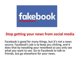 Stop getting your news from social media
Facebook is good for many things, but it’s not a news
source. Facebook’s job is to keep you clicking, and it
does that by tweaking your newsfeed so you only see
what you want to see. Go to Facebook to talk to
friends, but go elsewhere for your news.
 