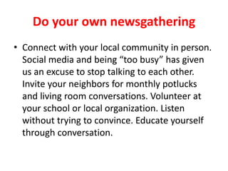 Do your own newsgathering
• Connect with your local community in person.
Social media and being “too busy” has given
us an excuse to stop talking to each other.
Talk to your neighbors. Talk to strangers while
in line at the grocery store. Get out of your
social media echo chamber and find out
what’s happening in the world. Educate
yourself through conversation.
 