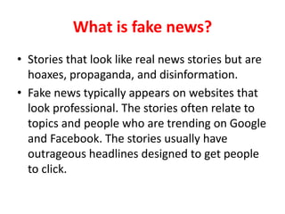 What is fake news?
• Stories that look like real news stories but are
hoaxes, propaganda, and disinformation.
• Fake news typically appears on websites that
look professional. The stories often relate to
topics and people who are trending on Google
and Facebook. The stories usually have
outrageous headlines designed to get people
to click.
 