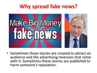Why spread fake news?
• Sometimes these stories are created to attract an
audience and the advertising revenues that come
with it. Sometimes these stories are published to
harm someone’s reputation.
 