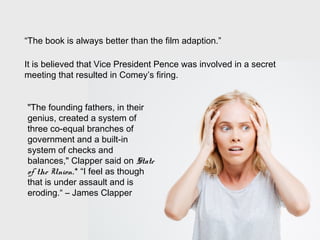 “The book is always better than the film adaption.”
It is believed that Vice President Pence was involved in a secret
meeting that resulted in Comey’s firing.
"The founding fathers, in their
genius, created a system of
three co-equal branches of
government and a built-in
system of checks and
balances," Clapper said on State
of the Union.* “I feel as though
that is under assault and is
eroding.“ – James Clapper
 