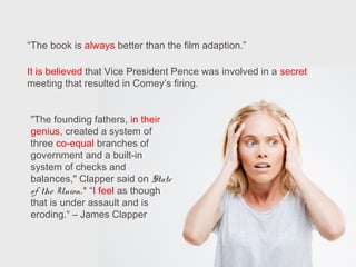 “The book is always better than the film adaption.”
It is believed that Vice President Pence was involved in a secret
meeting that resulted in Comey’s firing.
"The founding fathers, in their
genius, created a system of
three co-equal branches of
government and a built-in
system of checks and
balances," Clapper said on State
of the Union.* “I feel as though
that is under assault and is
eroding.“ – James Clapper
 