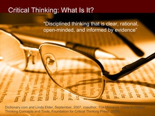 Critical Thinking: What Is It?
"Disciplined thinking that is clear, rational, 
open-minded, and informed by evidence”
Dictionary.com and Linda Elder, September, 2007, coauthor, The Miniature Guide to Critical
Thinking Concepts and Tools, Foundation for Critical Thinking Press, 2008). 
 