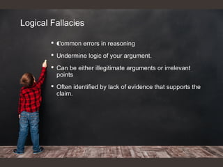 Logical Fallacies
 Common errors in reasoning
 Undermine logic of your argument.
 Can be either illegitimate arguments or irrelevant
points
 Often identified by lack of evidence that supports the
claim.
 
