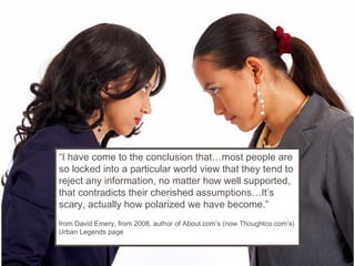 “I have come to the conclusion that…most people are
so locked into a particular world view that they tend to
reject any information, no matter how well supported,
that contradicts their cherished assumptions…It’s
scary, actually how polarized we have become.”
from David Emery, from 2008, author of About.com’s (now Thoughtco.com’s)
Urban Legends page
 