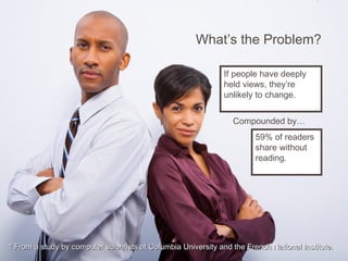 What’s the Problem?
* From a study by computer scientists at Columbia University and the French National Institute.* From a study by computer scientists at Columbia University and the French National Institute.
If people have deeply
held views, they’re
unlikely to change.
59% of readers
share without
reading.
Compounded by…
 