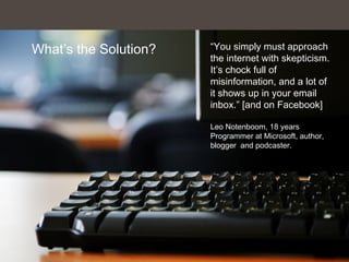 What’s the Solution? “You simply must approach
the internet with skepticism.
It’s chock full of
misinformation, and a lot of
it shows up in your email
inbox.” [and on Facebook]
Leo Notenboom, 18 years
Programmer at Microsoft, author,
blogger and podcaster.
 