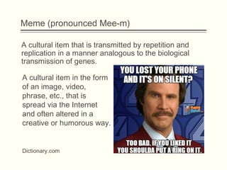 Meme (pronounced Mee-m)
A cultural item that is transmitted by repetition and
replication in a manner analogous to the biological
transmission of genes.
Dictionary.com
A cultural item in the form
of an image, video,
phrase, etc., that is
spread via the Internet
and often altered in a
creative or humorous way.
 