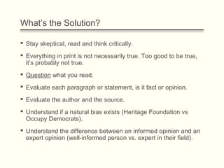 What’s the Solution?
 Stay skeptical, read and think critically.
 Everything in print is not necessarily true. Too good to be true,
it’s probably not true.
 Question what you read.
 Evaluate each paragraph or statement, is it fact or opinion.
 Evaluate the author and the source.
 Understand if a natural bias exists (Heritage Foundation vs
Occupy Democrats).
 Understand the difference between an informed opinion and an
expert opinion (well-informed person vs. expert in their field).
 