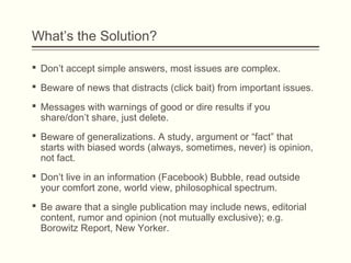 What’s the Solution?
 Don’t accept simple answers, most issues are complex.
 Beware of news that distracts (click bait) from important issues.
 Messages with warnings of good or dire results if you
share/don’t share, just delete.
 Beware of generalizations. A study, argument or “fact” that
starts with biased words (always, sometimes, never) is opinion,
not fact.
 Don’t live in an information (Facebook) Bubble, read outside
your comfort zone, world view, philosophical spectrum.
 Be aware that a single publication may include news, editorial
content, rumor and opinion (not mutually exclusive); e.g.
Borowitz Report, New Yorker.
 