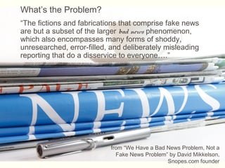 What’s the Problem?
“The fictions and fabrications that comprise fake news
are but a subset of the larger bad news phenomenon,
which also encompasses many forms of shoddy,
unresearched, error-filled, and deliberately misleading
reporting that do a disservice to everyone….”
from “We Have a Bad News Problem, Not a
Fake News Problem” by David Mikkelson,
Snopes.com founder
 