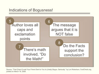 Indications of Bogusness!
Author loves all
caps and
exclamation
points
The message
argues that it is
NOT false
Do the Facts
support the
conclusion?
There’s math
involved, “Do
the Math!”
5 6
7
8
Source: “That Chain E-mail Your Friend Sent to You Is (Likely) Bogus. Seriously.” by Lori Robertson, FactCheck.org,
posted on March 18, 2008.
 