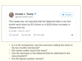 • Is it a fair comparison; was the economic setting the same in
the two months mentioned?
• Did media outlets report this news?
• Can the decrease in the National Debt be attributed to the
new president?
• Are the figures quoted, correct?
Source: www.aol.com/article/news/2017/02/25/trump-tweets-wildly-misleading-comparison-of-the-national-debt-
i/21721587/
 