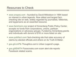 Resources to Check
 www.snopes.com - founded by David Mikkelson in 1994 based
on interest in urban legends. Now oldest and largest fact-
checking site on web, widely regarded by journalists, folklorists,
and laypersons as an essential resource. 
 www.factcheck.org/ project of Annenberg Public Policy Center,
accepts no funds from corporations, unions, partisan
organizations or advocacy groups. Funded by Annenberg grants
and individuals with donors of $1K or more listed on site.
 www.politifact.com/ fact-checking site that rates accuracy of
claims by elected officials and others on its Truth-O-Meter.
 goo.gl/JJnPtk Thoughtco.com’s Urban Legend’s page.
 goo.gl/tEh8TH Facecrooks.com scam alert site reports
Facebook related scams.
 