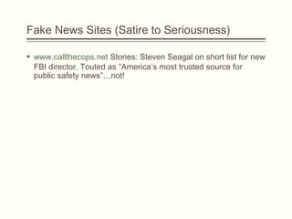 Fake News Sites (Satire to Seriousness)
 www.callthecops.net Stories: Steven Seagal on short list for new
FBI director. Touted as “America’s most trusted source for
public safety news”…not!
 