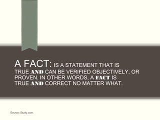 A FACT: IS A STATEMENT THAT IS
TRUE AND CAN BE VERIFIED OBJECTIVELY, OR
PROVEN. IN OTHER WORDS, A FACT IS
TRUE AND CORRECT NO MATTER WHAT. 
Source: Study.com.
 