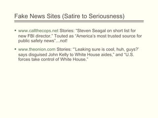 Fake News Sites (Satire to Seriousness)
 www.callthecops.net Stories: “Steven Seagal on short list for
new FBI director.” Touted as “America’s most trusted source for
public safety news”…not!
 www.theonion.com Stories: “’Leaking sure is cool, huh, guys?’
says disguised John Kelly to White House aides,” and “U.S.
forces take control of White House.”
 