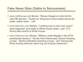 Fake News Sites (Satire to Seriousness)
 www.callthecops.net Stories: “Steven Seagal on short list for
new FBI director.” Touted as “America’s most trusted source for
public safety news”…not!
 www.theonion.com Stories: “’Leaking sure is cool, huh, guys?’
says disguised John Kelly to White House aides,” and “U.S.
forces take control of White House.”
 www.infowars.com Stories: “Millions voted illegally in the 2016
presidential election,” “Sandy Hook Elementary School shooting
a hoax,” “Boston Marathon bombing a hoax,” and “Democratic
Party hosting child sex slave ring out of pizza restaurant.”
 