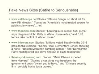 Fake News Sites (Satire to Seriousness)
 www.callthecops.net Stories: “Steven Seagal on short list for
new FBI director.” Touted as “America’s most trusted source for
public safety news”…not!
 www.theonion.com Stories: “’Leaking sure is cool, huh, guys?’
says disguised John Kelly to White House aides,” and “U.S.
forces take control of White House.”
 www.infowars.com Stories: “Millions voted illegally in the 2016
presidential election,” “Sandy Hook Elementary School shooting
a hoax,” “Boston Marathon bombing a hoax,” and “Democratic
Party hosting child sex slave ring out of pizza restaurant.”
 thenewyorkevening.com Stories: “Malia Obama expelled
from Harvard,” “Owning a car gives you freedoms the
government doesn’t want you to have,” and “Chinese security
firm remotely hacks tesla brakes.”
 