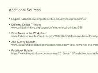 Additional Sources
 Logical Fallacies owl.english.purdue.edu/owl/resource/659/03/ 
 Defining Critical Thinking
www.criticalthinking.org/pages/defining-critical-thinking/766
 Fake News in the Workplace 
www.forbes.com/sites/markmurphy/2017/07/30/fake-news-has-officially-
 And Survey Results
www.leadershipiq.com/blogs/leadershipiq/study-fake-news-hits-the-work
 Facebook Bubble:
https://www.theguardian.com/us-news/2016/nov/16/facebook-bias-bubbl
 